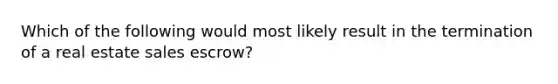 Which of the following would most likely result in the termination of a real estate sales escrow?