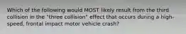 Which of the following would MOST likely result from the third collision in the "three collision" effect that occurs during a high-speed, frontal impact motor vehicle crash?