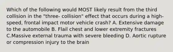 Which of the following would MOST likely result from the third collision in the "three- collision" effect that occurs during a high- speed, frontal impact motor vehicle crash? A. Extensive damage to the automobile B. Flail chest and lower extremity fractures C.Massive external trauma with severe bleeding D. Aortic rupture or compression injury to <a href='https://www.questionai.com/knowledge/kLMtJeqKp6-the-brain' class='anchor-knowledge'>the brain</a>