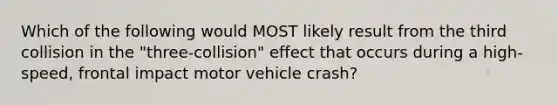 Which of the following would MOST likely result from the third collision in the "three-collision" effect that occurs during a high-speed, frontal impact motor vehicle crash?