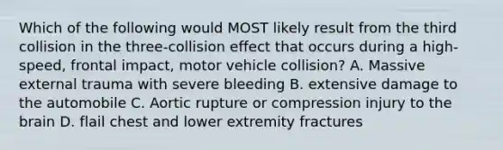 Which of the following would MOST likely result from the third collision in the three-collision effect that occurs during a high-speed, frontal impact, motor vehicle collision? A. Massive external trauma with severe bleeding B. extensive damage to the automobile C. Aortic rupture or compression injury to the brain D. flail chest and lower extremity fractures