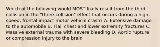 Which of the following would MOST likely result from the third collision in the "three-collision" effect that occurs during a high-speed, frontal impact motor vehicle crash? A. Extensive damage to the automobile B. Flail chest and lower extremity fractures C. Massive external trauma with severe bleeding D. Aortic rupture or compression injury to <a href='https://www.questionai.com/knowledge/kLMtJeqKp6-the-brain' class='anchor-knowledge'>the brain</a>