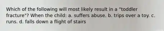 Which of the following will most likely result in a "toddler fracture"? When the child: a. suffers abuse. b. trips over a toy. c. runs. d. falls down a flight of stairs