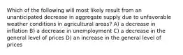 Which of the following will most likely result from an unanticipated decrease in aggregate supply due to unfavorable weather conditions in agricultural areas? A) a decrease in inflation B) a decrease in unemployment C) a decrease in the general level of prices D) an increase in the general level of prices