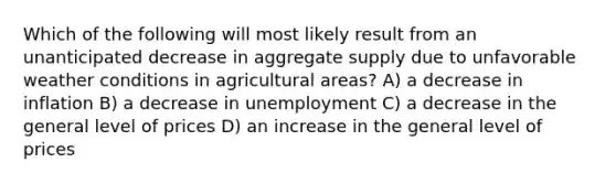 Which of the following will most likely result from an unanticipated decrease in aggregate supply due to unfavorable weather conditions in agricultural areas? A) a decrease in inflation B) a decrease in unemployment C) a decrease in the general level of prices D) an increase in the general level of prices