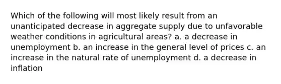 Which of the following will most likely result from an unanticipated decrease in aggregate supply due to unfavorable weather conditions in agricultural areas? a. a decrease in unemployment b. an increase in the general level of prices c. an increase in the natural rate of unemployment d. a decrease in inflation