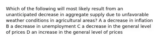 Which of the following will most likely result from an unanticipated decrease in aggregate supply due to unfavorable weather conditions in agricultural areas? A a decrease in inflation B a decrease in unemployment C a decrease in the general level of prices D an increase in the general level of prices