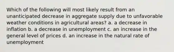 Which of the following will most likely result from an unanticipated decrease in aggregate supply due to unfavorable weather conditions in agricultural areas? a. a decrease in inflation b. a decrease in unemployment c. an increase in the general level of prices d. an increase in the natural rate of unemployment