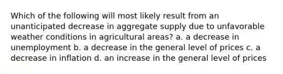 Which of the following will most likely result from an unanticipated decrease in aggregate supply due to unfavorable weather conditions in agricultural areas? a. a decrease in unemployment b. a decrease in the general level of prices c. a decrease in inflation d. an increase in the general level of prices