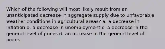 Which of the following will most likely result from an unanticipated decrease in aggregate supply due to unfavorable weather conditions in agricultural areas? a. a decrease in inflation b. a decrease in unemployment c. a decrease in the general level of prices d. an increase in the general level of prices