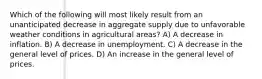 Which of the following will most likely result from an unanticipated decrease in aggregate supply due to unfavorable weather conditions in agricultural areas? A) A decrease in inflation. B) A decrease in unemployment. C) A decrease in the general level of prices. D) An increase in the general level of prices.