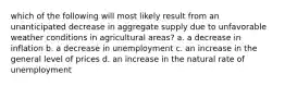 which of the following will most likely result from an unanticipated decrease in aggregate supply due to unfavorable weather conditions in agricultural areas? a. a decrease in inflation b. a decrease in unemployment c. an increase in the general level of prices d. an increase in the natural rate of unemployment