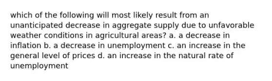 which of the following will most likely result from an unanticipated decrease in aggregate supply due to unfavorable weather conditions in agricultural areas? a. a decrease in inflation b. a decrease in unemployment c. an increase in the general level of prices d. an increase in the natural rate of unemployment