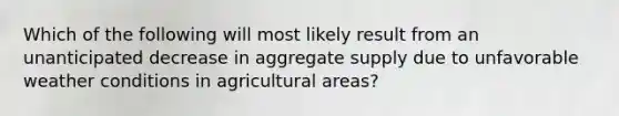 Which of the following will most likely result from an unanticipated decrease in aggregate supply due to unfavorable weather conditions in agricultural areas?