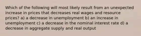 Which of the following will most likely result from an unexpected increase in prices that decreases real wages and resource prices? a) a decrease in unemployment b) an increase in unemployment c) a decrease in the nominal interest rate d) a decrease in aggregate supply and real output