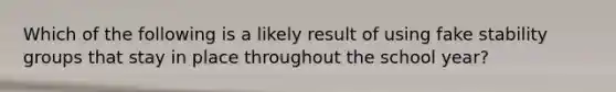 Which of the following is a likely result of using fake stability groups that stay in place throughout the school year?