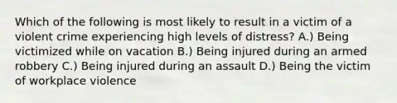 Which of the following is most likely to result in a victim of a violent crime experiencing high levels of distress? A.) Being victimized while on vacation B.) Being injured during an armed robbery C.) Being injured during an assault D.) Being the victim of workplace violence