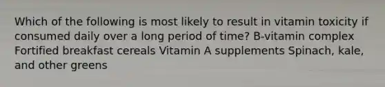 Which of the following is most likely to result in vitamin toxicity if consumed daily over a long period of time? B-vitamin complex Fortified breakfast cereals Vitamin A supplements Spinach, kale, and other greens