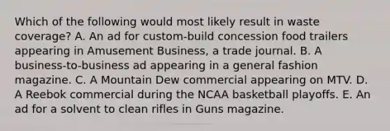 Which of the following would most likely result in waste coverage? A. An ad for custom-build concession food trailers appearing in Amusement Business, a trade journal. B. A business-to-business ad appearing in a general fashion magazine. C. A Mountain Dew commercial appearing on MTV. D. A Reebok commercial during the NCAA basketball playoffs. E. An ad for a solvent to clean rifles in Guns magazine.