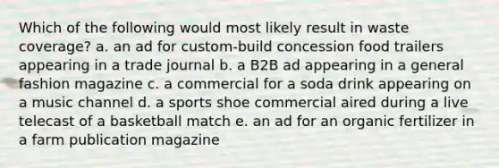 Which of the following would most likely result in waste coverage? a. an ad for custom-build concession food trailers appearing in a trade journal b. a B2B ad appearing in a general fashion magazine c. a commercial for a soda drink appearing on a music channel d. a sports shoe commercial aired during a live telecast of a basketball match e. an ad for an organic fertilizer in a farm publication magazine