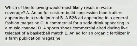 Which of the following would most likely result in waste coverage? A. An ad for custom-build concession food trailers appearing in a trade journal B. A B2B ad appearing in a general fashion magazine C. A commercial for a soda drink appearing in a music channel D. A sports shoes commercial aired during live telecast of a basketball match E. An ad for an organic fertilizer in a farm publication magazine