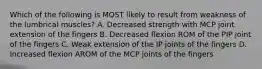 Which of the following is MOST likely to result from weakness of the lumbrical muscles? A. Decreased strength with MCP joint extension of the fingers B. Decreased flexion ROM of the PIP joint of the fingers C. Weak extension of the IP joints of the fingers D. Increased flexion AROM of the MCP joints of the fingers