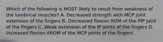 Which of the following is MOST likely to result from weakness of the lumbrical muscles? A. Decreased strength with MCP joint extension of the fingers B. Decreased flexion ROM of the PIP joint of the fingers C. Weak extension of the IP joints of the fingers D. Increased flexion AROM of the MCP joints of the fingers