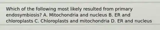 Which of the following most likely resulted from primary endosymbiosis? A. Mitochondria and nucleus B. ER and chloroplasts C. Chloroplasts and mitochondria D. ER and nucleus