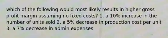 which of the following would most likely results in higher gross profit margin assuming no fixed costs? 1. a 10% increase in the number of units sold 2. a 5% decrease in production cost per unit 3. a 7% decrease in admin expenses