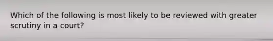 Which of the following is most likely to be reviewed with greater scrutiny in a court?