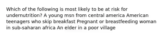 Which of the following is most likely to be at risk for undernutrition? A young msn from central america American teenagers who skip breakfast Pregnant or breastfeeding woman in sub-saharan africa An elder in a poor village