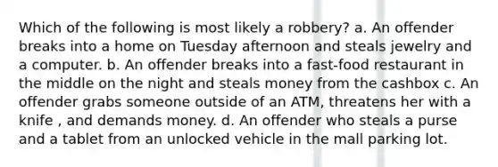 Which of the following is most likely a robbery? a. An offender breaks into a home on Tuesday afternoon and steals jewelry and a computer. b. An offender breaks into a fast-food restaurant in the middle on the night and steals money from the cashbox c. An offender grabs someone outside of an ATM, threatens her with a knife , and demands money. d. An offender who steals a purse and a tablet from an unlocked vehicle in the mall parking lot.