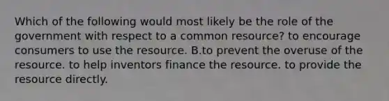 Which of the following would most likely be the role of the government with respect to a common resource? to encourage consumers to use the resource. B.to prevent the overuse of the resource. to help inventors finance the resource. to provide the resource directly.