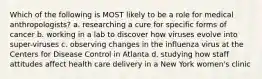 Which of the following is MOST likely to be a role for medical anthropologists? a. researching a cure for specific forms of cancer b. working in a lab to discover how viruses evolve into super-viruses c. observing changes in the influenza virus at the Centers for Disease Control in Atlanta d. studying how staff attitudes affect health care delivery in a New York women's clinic