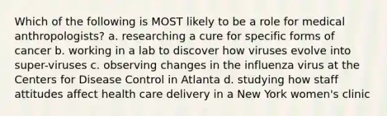 Which of the following is MOST likely to be a role for medical anthropologists? a. researching a cure for specific forms of cancer b. working in a lab to discover how viruses evolve into super-viruses c. observing changes in the influenza virus at the Centers for Disease Control in Atlanta d. studying how staff attitudes affect health care delivery in a New York women's clinic