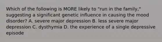 Which of the following is MORE likely to "run in the family," suggesting a significant genetic influence in causing the mood disorder? A. severe major depression B. less severe major depression C. dysthymia D. the experience of a single depressive episode