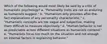 Which of the following would most likely be said by a critic of humanistic psychology? a. "Personality traits are not as enduring as humanists suggest." b. "Humanism only provides after-the-fact explanations of any personality characteristic." c. "Humanistic concepts are too vague and subjective, making them difficult to measure objectively." d. "Human behavior is not as predictable across different situations as humanists contend." e. "Humanists focus too much on the situation and not enough on internal factors in explaining behavior."