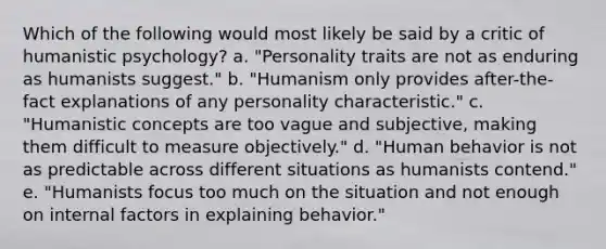 Which of the following would most likely be said by a critic of humanistic psychology? a. "Personality traits are not as enduring as humanists suggest." b. "Humanism only provides after-the-fact explanations of any personality characteristic." c. "Humanistic concepts are too vague and subjective, making them difficult to measure objectively." d. "Human behavior is not as predictable across different situations as humanists contend." e. "Humanists focus too much on the situation and not enough on internal factors in explaining behavior."