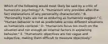 Which of the following would most likely be said by a critic of humanistic psychology? A. "Humanism only provides after-the-fact explanations of any personality characteristic." B. "Personality traits are not as enduring as humanists suggest." C. "Human behavior is not as predictable across different situations as humanists contend." D. "Humanists focus too much on the situation and not enough on internal factors in explaining behavior." E. "Humanistic objectives are too vague and subjective, making them difficult to measure objectively."