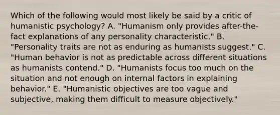 Which of the following would most likely be said by a critic of humanistic psychology? A. "Humanism only provides after-the-fact explanations of any personality characteristic." B. "Personality traits are not as enduring as humanists suggest." C. "Human behavior is not as predictable across different situations as humanists contend." D. "Humanists focus too much on the situation and not enough on internal factors in explaining behavior." E. "Humanistic objectives are too vague and subjective, making them difficult to measure objectively."