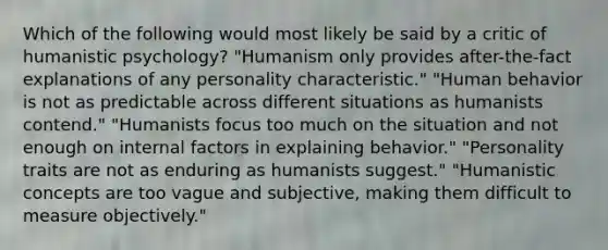 Which of the following would most likely be said by a critic of humanistic psychology? "Humanism only provides after-the-fact explanations of any personality characteristic." "Human behavior is not as predictable across different situations as humanists contend." "Humanists focus too much on the situation and not enough on internal factors in explaining behavior." "Personality traits are not as enduring as humanists suggest." "Humanistic concepts are too vague and subjective, making them difficult to measure objectively."