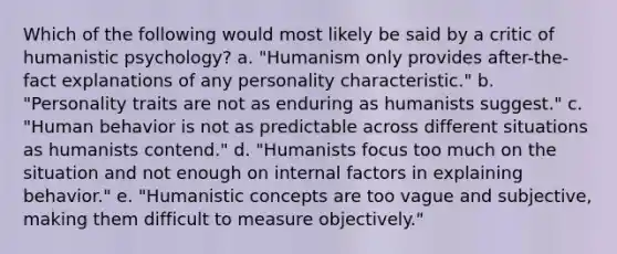 Which of the following would most likely be said by a critic of humanistic psychology? a. "Humanism only provides after-the-fact explanations of any personality characteristic." b. "Personality traits are not as enduring as humanists suggest." c. "Human behavior is not as predictable across different situations as humanists contend." d. "Humanists focus too much on the situation and not enough on internal factors in explaining behavior." e. "Humanistic concepts are too vague and subjective, making them difficult to measure objectively."