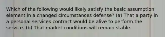 Which of the following would likely satisfy the basic assumption element in a changed circumstances defense? (a) That a party in a personal services contract would be alive to perform the service. (b) That market conditions will remain stable.