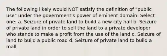 The following likely would NOT satisfy the definition of "public use" under the government's power of eminent domain: Select one: a. Seizure of private land to build a new city hall b. Seizure of private land in order to sell the land to a private developer who stands to make a profit from the use of the land c. Seizure of land to build a public road d. Seizure of private land to build a mall