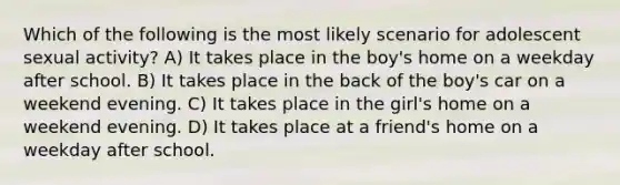 Which of the following is the most likely scenario for adolescent sexual activity? A) It takes place in the boy's home on a weekday after school. B) It takes place in the back of the boy's car on a weekend evening. C) It takes place in the girl's home on a weekend evening. D) It takes place at a friend's home on a weekday after school.