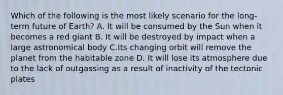 Which of the following is the most likely scenario for the long-term future of Earth? A. It will be consumed by the Sun when it becomes a red giant B. It will be destroyed by impact when a large astronomical body C.Its changing orbit will remove the planet from the habitable zone D. It will lose its atmosphere due to the lack of outgassing as a result of inactivity of the tectonic plates