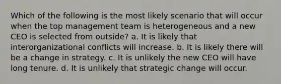 Which of the following is the most likely scenario that will occur when the top management team is heterogeneous and a new CEO is selected from outside? a. It is likely that interorganizational conflicts will increase. b. It is likely there will be a change in strategy. c. It is unlikely the new CEO will have long tenure. d. It is unlikely that strategic change will occur.