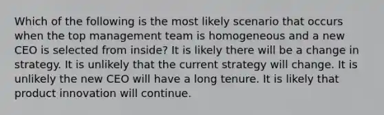 Which of the following is the most likely scenario that occurs when the top management team is homogeneous and a new CEO is selected from inside? It is likely there will be a change in strategy. It is unlikely that the current strategy will change. It is unlikely the new CEO will have a long tenure. It is likely that product innovation will continue.