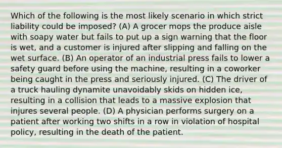 Which of the following is the most likely scenario in which strict liability could be imposed? (A) A grocer mops the produce aisle with soapy water but fails to put up a sign warning that the floor is wet, and a customer is injured after slipping and falling on the wet surface. (B) An operator of an industrial press fails to lower a safety guard before using the machine, resulting in a coworker being caught in the press and seriously injured. (C) The driver of a truck hauling dynamite unavoidably skids on hidden ice, resulting in a collision that leads to a massive explosion that injures several people. (D) A physician performs surgery on a patient after working two shifts in a row in violation of hospital policy, resulting in the death of the patient.