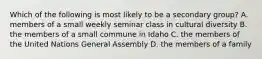 Which of the following is most likely to be a secondary group? A. members of a small weekly seminar class in cultural diversity B. the members of a small commune in Idaho C. the members of the United Nations General Assembly D. the members of a family